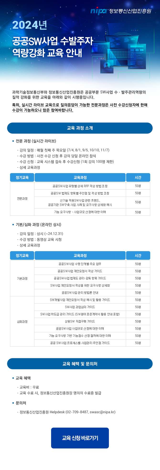 nipa정보통신산업진흥원 과학기술정보통신부와 정보통신산업진흥원은 공공부문 SW사업 수·발주관리역량의 질적 강화를 위한 교육을 아래와 같이 시행중입니다. 특히, 실시간 라이브 교육으로 질의응답이 가능한 전문과정은 사전 수강신청자에 한해 수강이 가능하오니 많은 참여바랍니다. 교육 과정 소개 ● 전문 과정 (실시간 라이브) - 강의 일정 : 매월 첫째 주 목요일 (7/4, 8/1, 9/5, 10/10, 11/7)  - 수강 방법 : 사전 수강 신청 후 강의 당일 온라인 참석 - 수강 신청 : 교육 시스템 접속 후 수강신청 (1회 강의 100명 제한) - 상세 교육과정 정기교육/교육과정/시간 전문과정 1. 공공SW사업 유형별 상세 RFP 작성 방법 코칭/50분 2. 공공SW 법제도 항목별 주안점 및 작성 방법 코칭/50분 3. 신기술 적용SW사업 관련 트렌드,공공기관 SW구축 사업 사례 및 요구사항 상세화 예시/50분 4. 기능 요구사항 - 사업규모 산정에 대한 이해/50분  ● 기본/심화 과정 (온라인 상시) - 강의 일정 : 상시 (~24.12.31)  - 수강 방법 : 동영상 교육 시청 - 상세 교육과정 정기교육/교육과정/시간 1.기본과정 (1) 공공SW사업 수행 단계별 주요 업무/50분 (2) 공공SW사업 제안요청서 작성 가이드/50분 (3) 공공SW사업 법제도 관리·감독 항목 가이드/50분 (4) SW사업 제안요청서 작성을 위한 요구사항 상세화/50분 (5) 공공SW사업 관리 방법론 안내/50분 2.심화과정 (1) SW개발사업 제안요청서 작성 예시 및 활용 가이드/50분 (2) SW사업 과업심의 가이드/50분 (3) SW사업 하도급 관리 가이드 (SW분야 표준계약서 활용 안내 포함)/50분 (4) 상용SW 직접구매 가이드/50분 (5) 공공SW사업 사업규모 산정에 대한 이해/50분 (6) 기능 요구사항 기반 기능점수 산정 절차에 대한 이해/50분 (7) 공공 SW사업 프로세스별 사업관리 주안점 가이드/50분  교육 혜택 및 문의처 ● 교육 혜택 - 교육비 : 무료  - 교육 수료 시, 정보통신산업진흥원장 명의의 수료증 발급 ● 문의처 - 정보통신산업진흥원 Helpdesk (02-709-8487, swasc@nipa.kr) 교육신청 바로가기